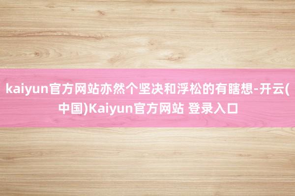 kaiyun官方网站亦然个坚决和浮松的有瞎想-开云(中国)Kaiyun官方网站 登录入口