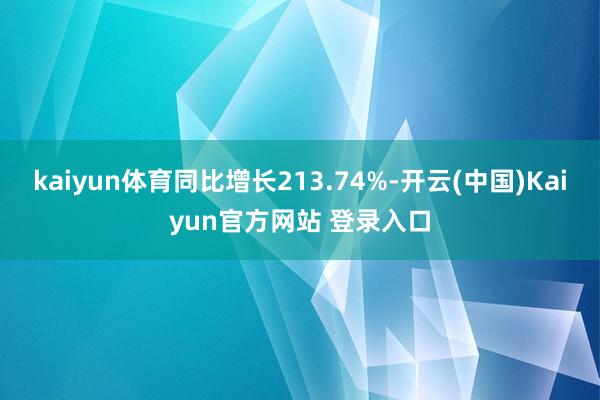 kaiyun体育同比增长213.74%-开云(中国)Kaiyun官方网站 登录入口