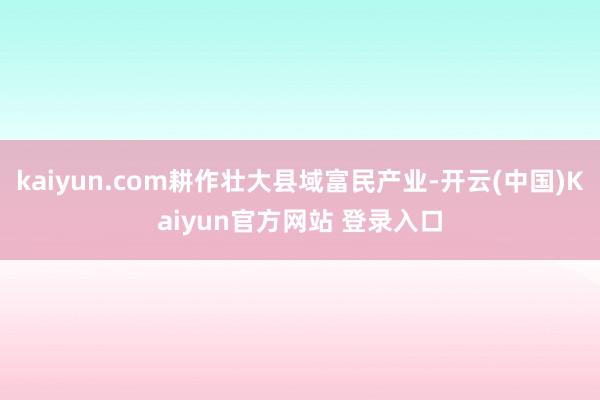 kaiyun.com耕作壮大县域富民产业-开云(中国)Kaiyun官方网站 登录入口