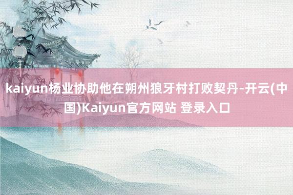 kaiyun杨业协助他在朔州狼牙村打败契丹-开云(中国)Kaiyun官方网站 登录入口