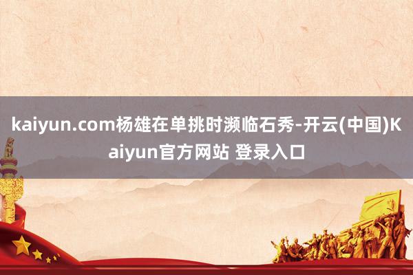 kaiyun.com杨雄在单挑时濒临石秀-开云(中国)Kaiyun官方网站 登录入口