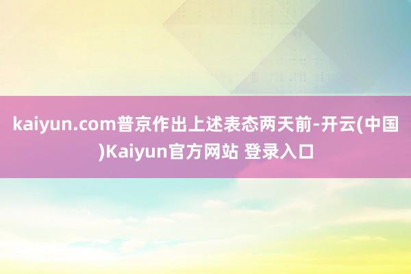 kaiyun.com普京作出上述表态两天前-开云(中国)Kaiyun官方网站 登录入口