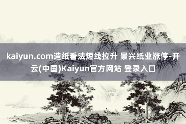 kaiyun.com造纸看法短线拉升 景兴纸业涨停-开云(中国)Kaiyun官方网站 登录入口