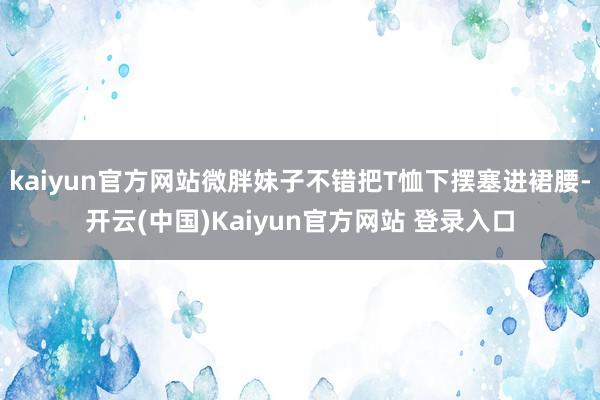 kaiyun官方网站微胖妹子不错把T恤下摆塞进裙腰-开云(中国)Kaiyun官方网站 登录入口