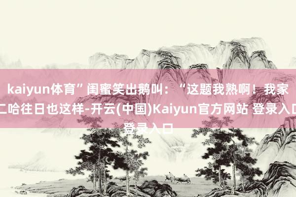 kaiyun体育”闺蜜笑出鹅叫：“这题我熟啊！我家二哈往日也这样-开云(中国)Kaiyun官方网站 登录入口