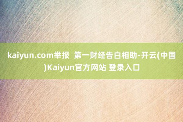 kaiyun.com举报  第一财经告白相助-开云(中国)Kaiyun官方网站 登录入口