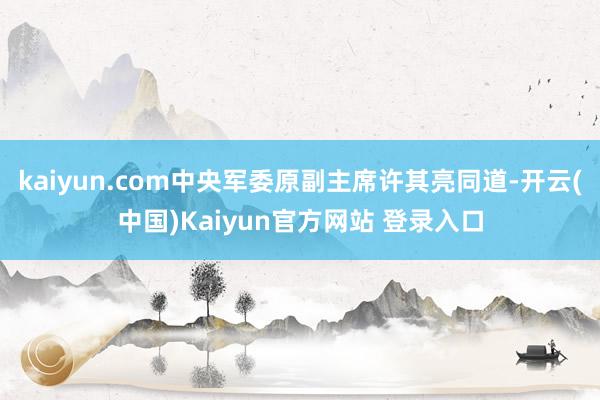 kaiyun.com中央军委原副主席许其亮同道-开云(中国)Kaiyun官方网站 登录入口