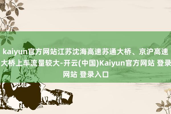 kaiyun官方网站江苏沈海高速苏通大桥、京沪高速江阴大桥上车流量较大-开云(中国)Kaiyun官方网站 登录入口