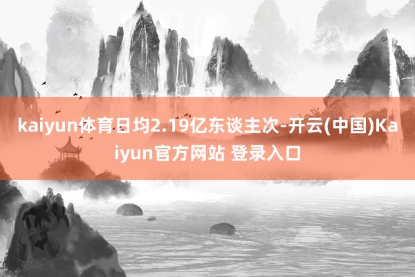 kaiyun体育日均2.19亿东谈主次-开云(中国)Kaiyun官方网站 登录入口