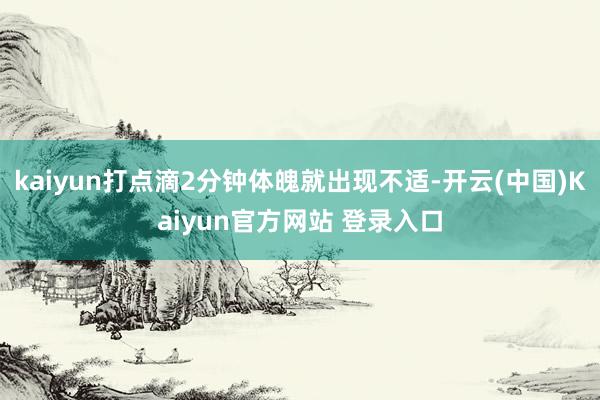kaiyun打点滴2分钟体魄就出现不适-开云(中国)Kaiyun官方网站 登录入口