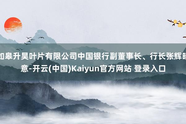 如皋升昊叶片有限公司中国银行副董事长、行长张辉暗意-开云(中国)Kaiyun官方网站 登录入口