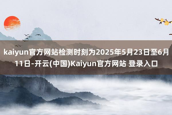 kaiyun官方网站检测时刻为2025年5月23日至6月11日-开云(中国)Kaiyun官方网站 登录入口