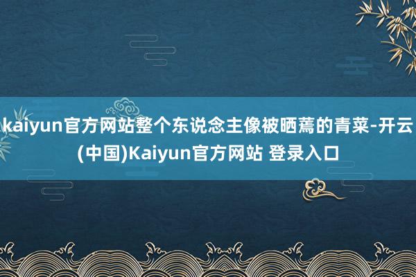 kaiyun官方网站整个东说念主像被晒蔫的青菜-开云(中国)Kaiyun官方网站 登录入口