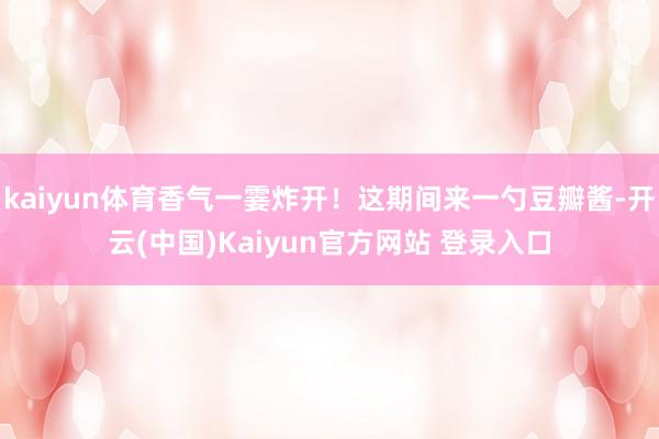kaiyun体育香气一霎炸开！这期间来一勺豆瓣酱-开云(中国)Kaiyun官方网站 登录入口