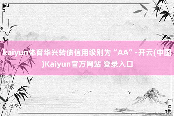 kaiyun体育华兴转债信用级别为“AA”-开云(中国)Kaiyun官方网站 登录入口