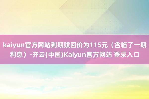 kaiyun官方网站到期赎回价为115元（含临了一期利息）-开云(中国)Kaiyun官方网站 登录入口