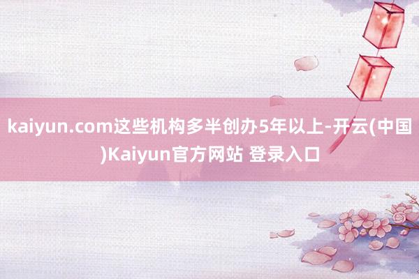 kaiyun.com这些机构多半创办5年以上-开云(中国)Kaiyun官方网站 登录入口
