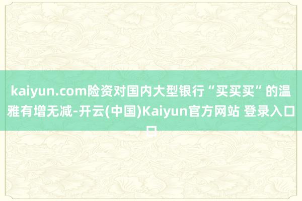 kaiyun.com险资对国内大型银行“买买买”的温雅有增无减-开云(中国)Kaiyun官方网站 登录入口