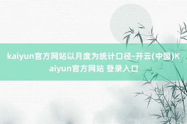 kaiyun官方网站　　以月度为统计口径-开云(中国)Kaiyun官方网站 登录入口