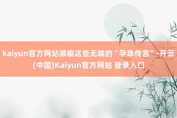 kaiyun官方网站濒临这些无端的“孕珠传言”-开云(中国)Kaiyun官方网站 登录入口
