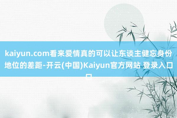 kaiyun.com看来爱情真的可以让东谈主健忘身份地位的差距-开云(中国)Kaiyun官方网站 登录入口