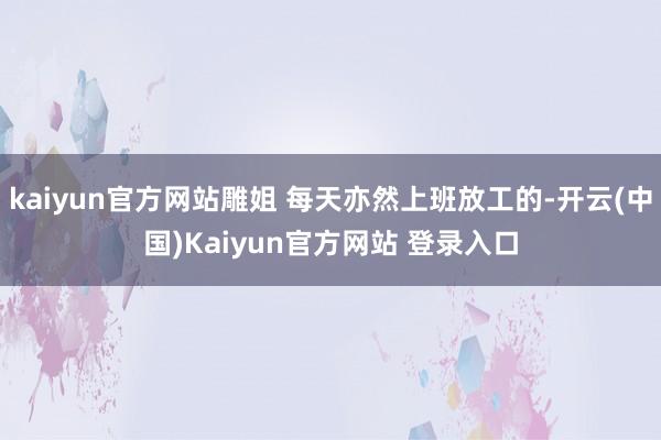 kaiyun官方网站雕姐 每天亦然上班放工的-开云(中国)Kaiyun官方网站 登录入口