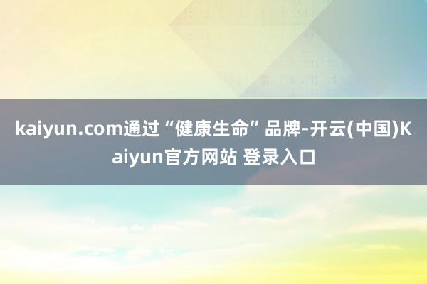 kaiyun.com通过“健康生命”品牌-开云(中国)Kaiyun官方网站 登录入口