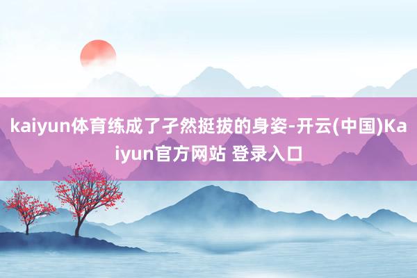 kaiyun体育练成了孑然挺拔的身姿-开云(中国)Kaiyun官方网站 登录入口