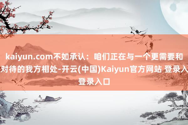 kaiyun.com不如承认：咱们正在与一个更需要和缓对待的我方相处-开云(中国)Kaiyun官方网站 登录入口