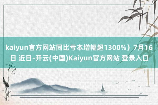 kaiyun官方网站同比亏本增幅超1300%）7月16日 近日-开云(中国)Kaiyun官方网站 登录入口