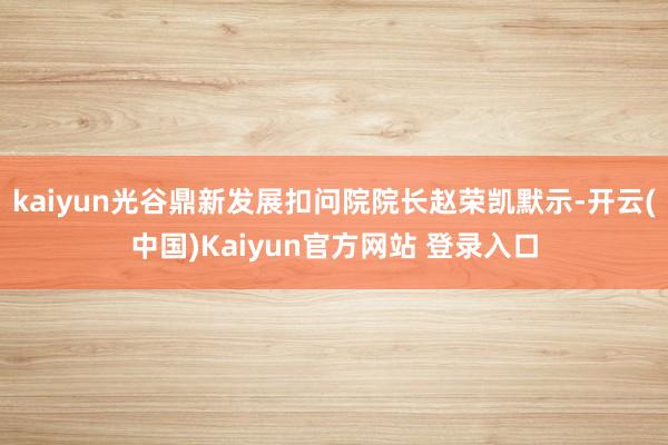 kaiyun光谷鼎新发展扣问院院长赵荣凯默示-开云(中国)Kaiyun官方网站 登录入口