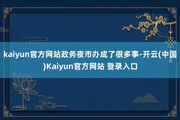 kaiyun官方网站政务夜市办成了很多事-开云(中国)Kaiyun官方网站 登录入口