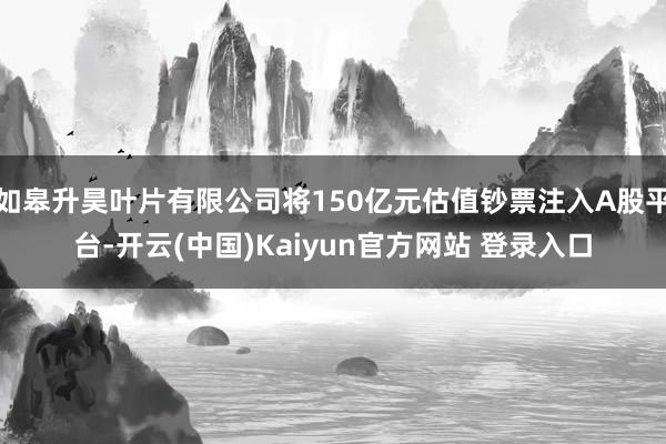 如皋升昊叶片有限公司将150亿元估值钞票注入A股平台-开云(中国)Kaiyun官方网站 登录入口