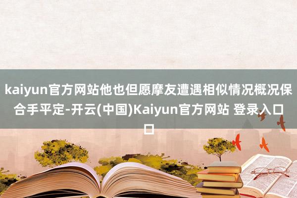 kaiyun官方网站他也但愿摩友遭遇相似情况概况保合手平定-开云(中国)Kaiyun官方网站 登录入口