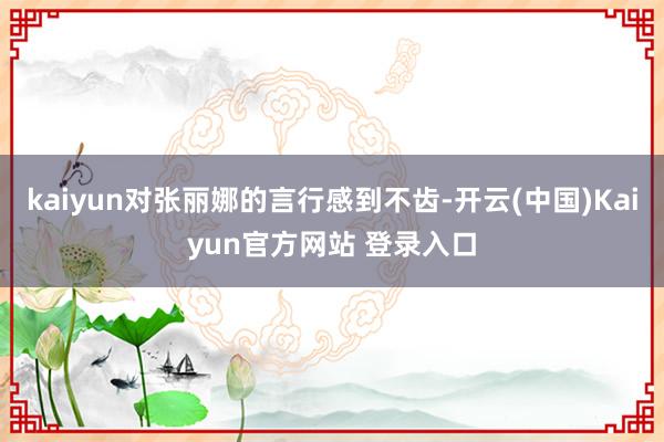 kaiyun对张丽娜的言行感到不齿-开云(中国)Kaiyun官方网站 登录入口