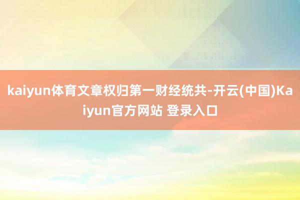 kaiyun体育文章权归第一财经统共-开云(中国)Kaiyun官方网站 登录入口