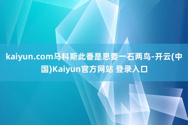 kaiyun.com马科斯此番是思要一石两鸟-开云(中国)Kaiyun官方网站 登录入口
