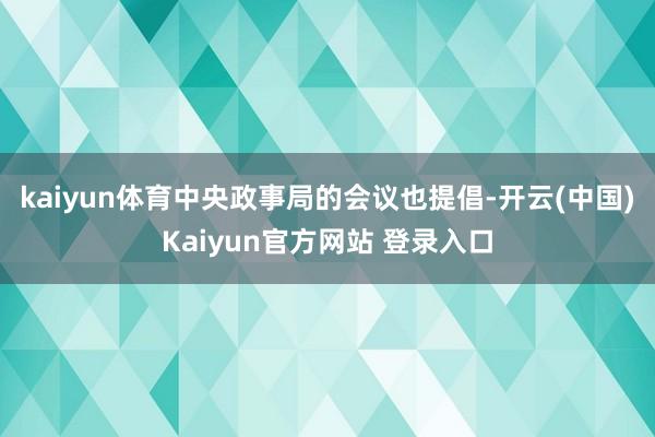 kaiyun体育中央政事局的会议也提倡-开云(中国)Kaiyun官方网站 登录入口