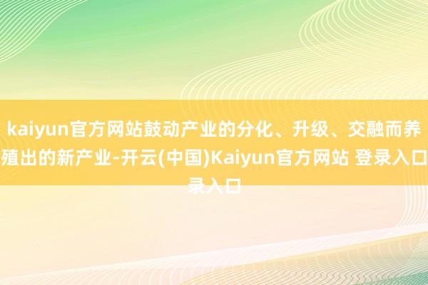 kaiyun官方网站鼓动产业的分化、升级、交融而养殖出的新产业-开云(中国)Kaiyun官方网站 登录入口