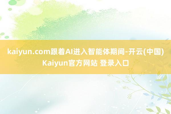 kaiyun.com跟着AI进入智能体期间-开云(中国)Kaiyun官方网站 登录入口