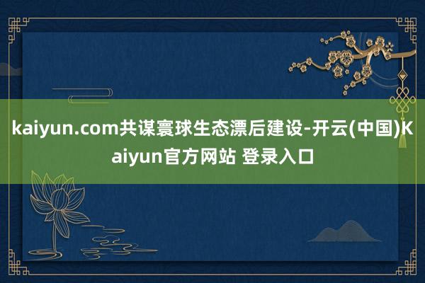 kaiyun.com共谋寰球生态漂后建设-开云(中国)Kaiyun官方网站 登录入口