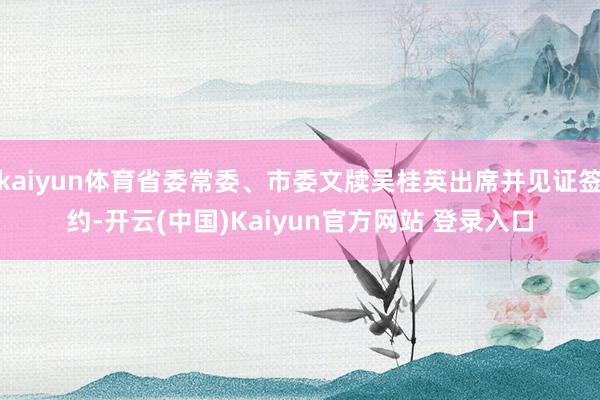 kaiyun体育省委常委、市委文牍吴桂英出席并见证签约-开云(中国)Kaiyun官方网站 登录入口