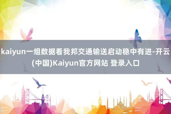 kaiyun一组数据看我邦交通输送启动稳中有进-开云(中国)Kaiyun官方网站 登录入口