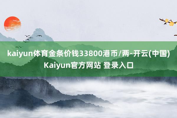 kaiyun体育金条价钱33800港币/两-开云(中国)Kaiyun官方网站 登录入口