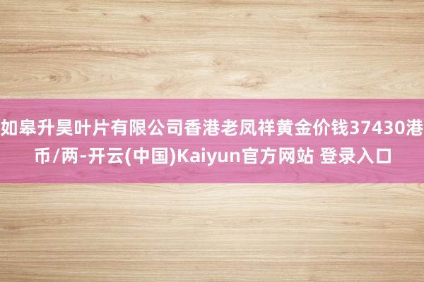 如皋升昊叶片有限公司香港老凤祥黄金价钱37430港币/两-开云(中国)Kaiyun官方网站 登录入口