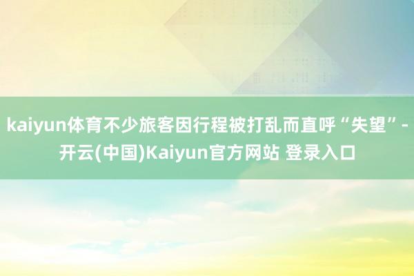 kaiyun体育不少旅客因行程被打乱而直呼“失望”-开云(中国)Kaiyun官方网站 登录入口