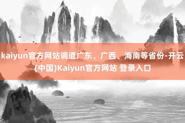 kaiyun官方网站调遣广东、广西、海南等省份-开云(中国)Kaiyun官方网站 登录入口