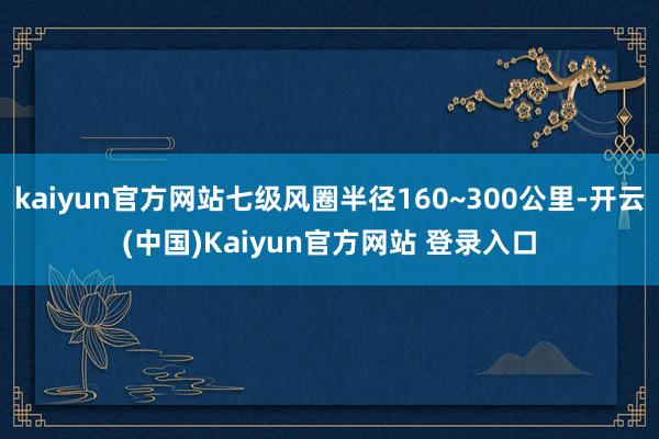 kaiyun官方网站七级风圈半径160~300公里-开云(中国)Kaiyun官方网站 登录入口