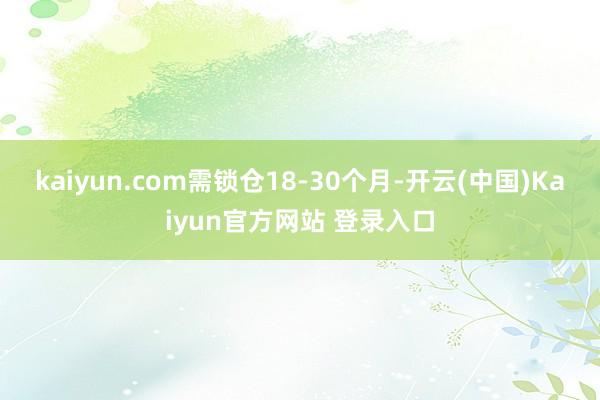 kaiyun.com需锁仓18-30个月-开云(中国)Kaiyun官方网站 登录入口