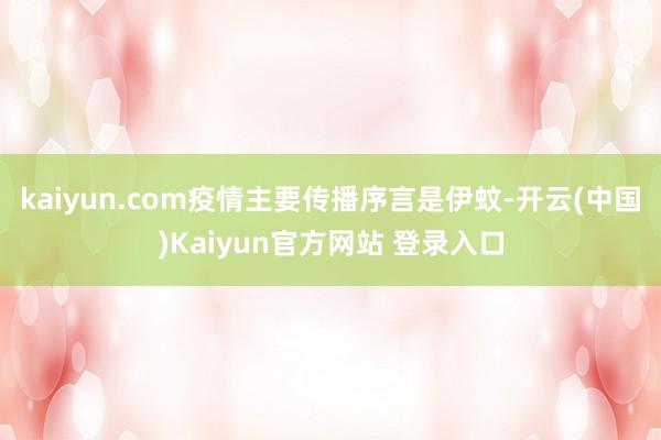 kaiyun.com疫情主要传播序言是伊蚊-开云(中国)Kaiyun官方网站 登录入口